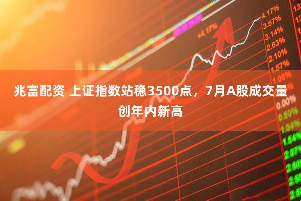 兆富配资 上证指数站稳3500点，7月A股成交量创年内新高