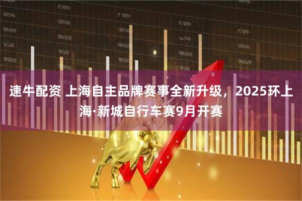 速牛配资 上海自主品牌赛事全新升级，2025环上海·新城自行车赛9月开赛