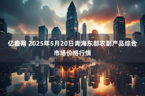 亿鑫网 2025年5月20日青海东部农副产品综合市场价格行情
