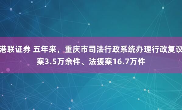 港联证券 五年来，重庆市司法行政系统办理行政复议案3.5万余件、法援案16.7万件