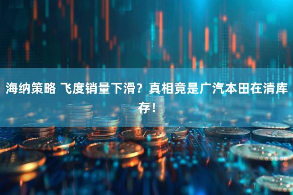 海纳策略 飞度销量下滑？真相竟是广汽本田在清库存！