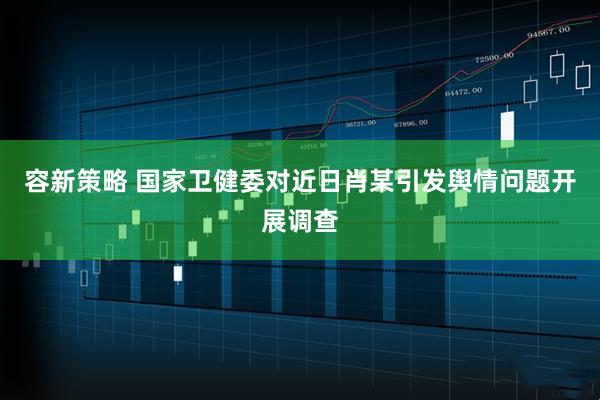 容新策略 国家卫健委对近日肖某引发舆情问题开展调查