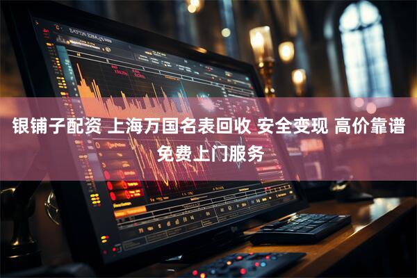 银铺子配资 上海万国名表回收 安全变现 高价靠谱 免费上门服务