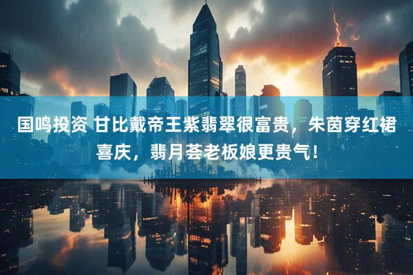 国鸣投资 甘比戴帝王紫翡翠很富贵，朱茵穿红裙喜庆，翡月荟老板娘更贵气！