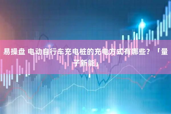 易操盘 电动自行车充电桩的充电方式有哪些？「量子新能」
