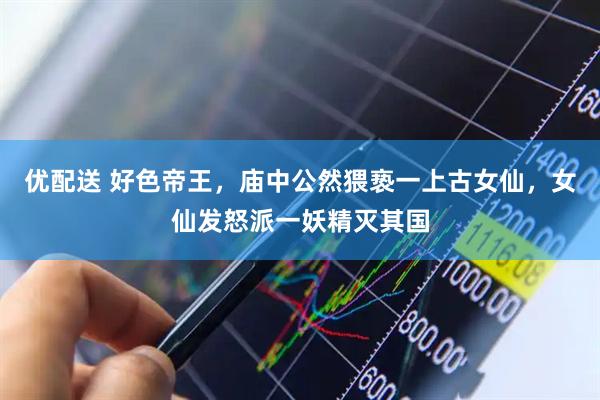 优配送 好色帝王，庙中公然猥亵一上古女仙，女仙发怒派一妖精灭其国