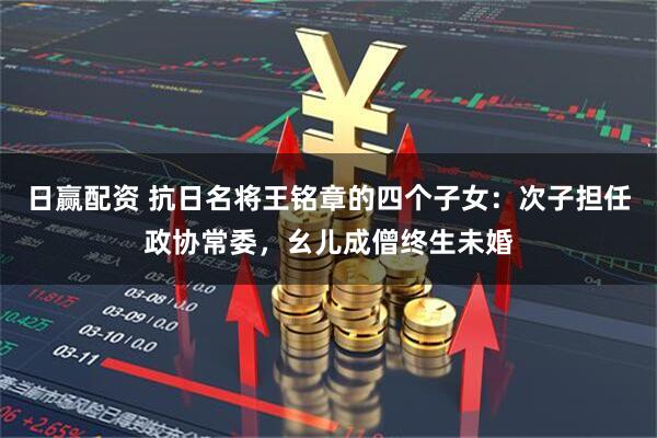 日赢配资 抗日名将王铭章的四个子女：次子担任政协常委，幺儿成僧终生未婚